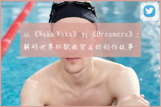 从《Waka Waka》到《Dreamers》:解码世界杯歌曲背后的创作故事