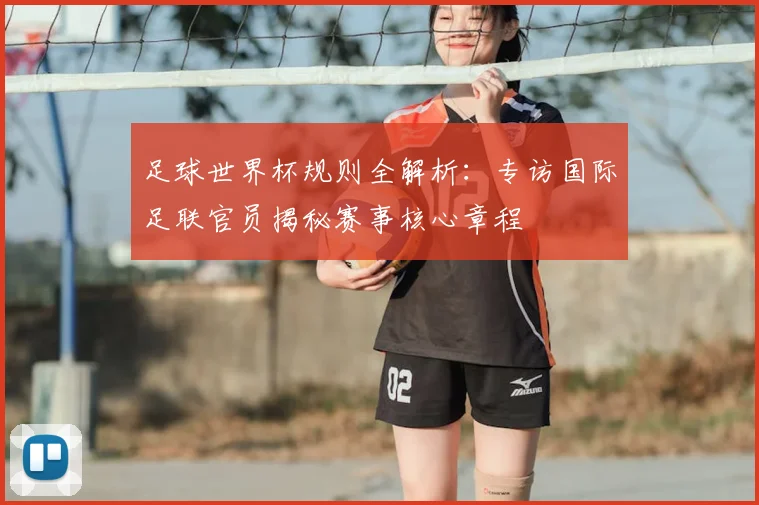 足球世界杯规则全解析：专访国际足联官员揭秘赛事核心章程