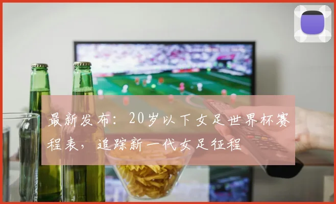 最新发布：20岁以下女足世界杯赛程表，追踪新一代女足征程