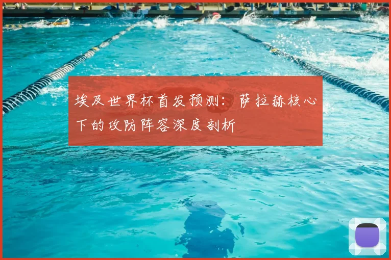 埃及世界杯首发预测：萨拉赫核心下的攻防阵容深度剖析