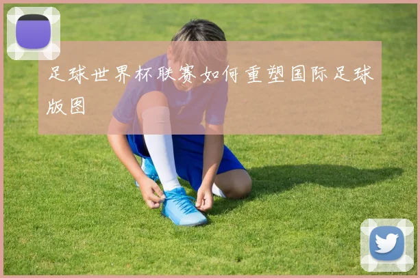 足球世界杯联赛如何重塑国际足球版图