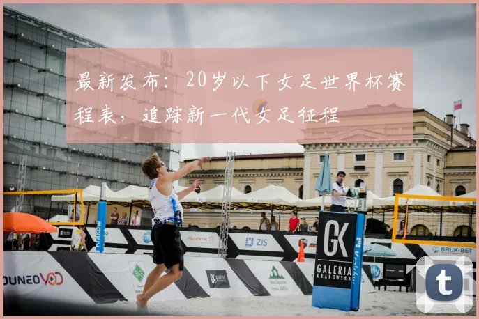最新发布：20岁以下女足世界杯赛程表，追踪新一代女足征程