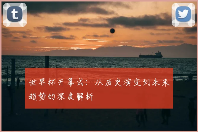 世界杯开幕式:从历史演变到未来趋势的深度解析