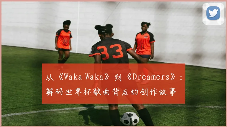 从《Waka Waka》到《Dreamers》:解码世界杯歌曲背后的创作故事