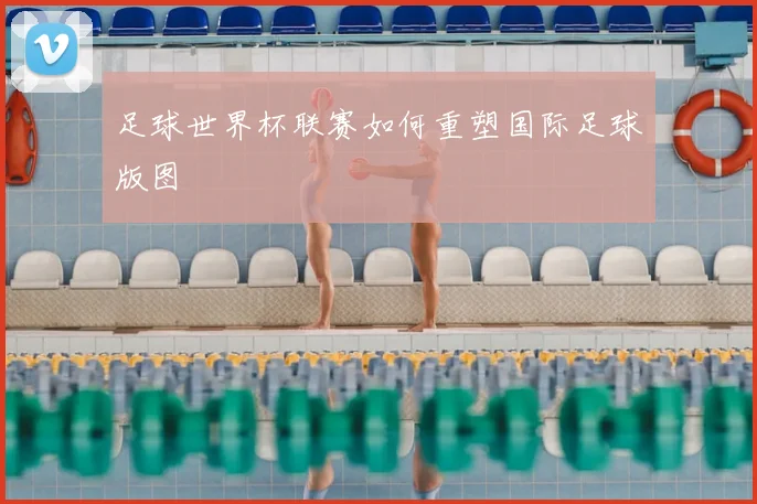 足球世界杯联赛如何重塑国际足球版图